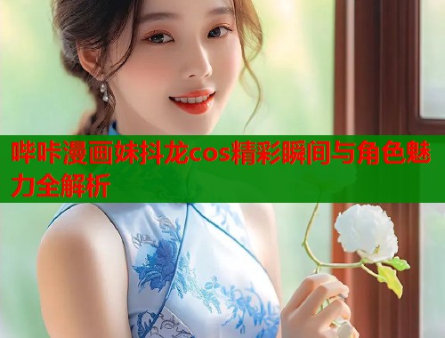 哔咔漫画妹抖龙cos精彩瞬间与角色魅力全解析