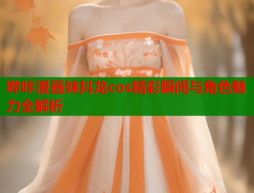 哔咔漫画妹抖龙cos精彩瞬间与角色魅力全解析