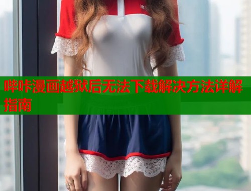 哔咔漫画越狱后无法下载解决方法详解指南