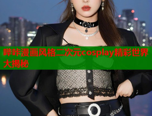 哔咔漫画风格二次元cosplay精彩世界大揭秘