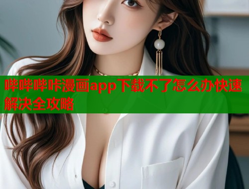 哔哔哔咔漫画app下载不了怎么办快速解决全攻略