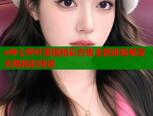 e绅士哔咔漫画精彩合集全新体验畅享无限精彩阅读